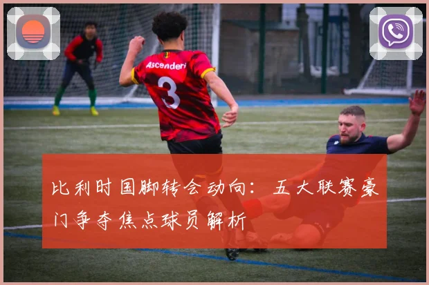比利时国脚转会动向:五大联赛豪门争夺焦点球员解析