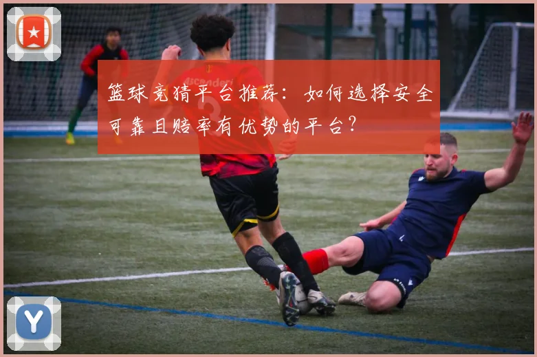 篮球竞猜平台推荐:如何选择安全可靠且赔率有优势的平台?