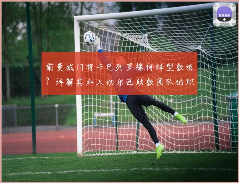 前曼城门将卡巴列罗缘何转型教练？详解其加入切尔西助教团队的职责与前景