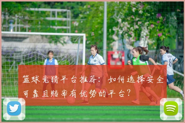 篮球竞猜平台推荐：如何选择安全可靠且赔率有优势的平台？