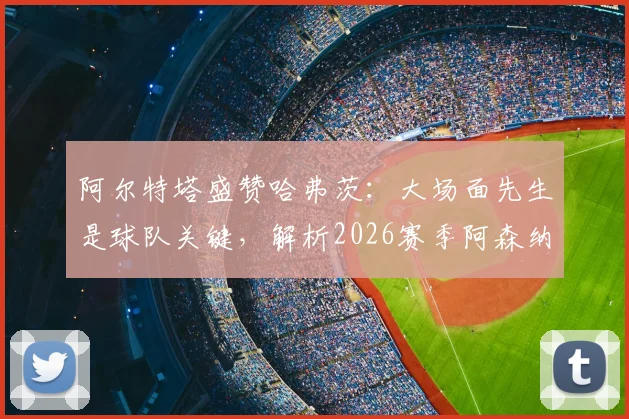 阿尔特塔盛赞哈弗茨：大场面先生是球队关键，解析2026赛季阿森纳阵中能挺身而出的核心球员