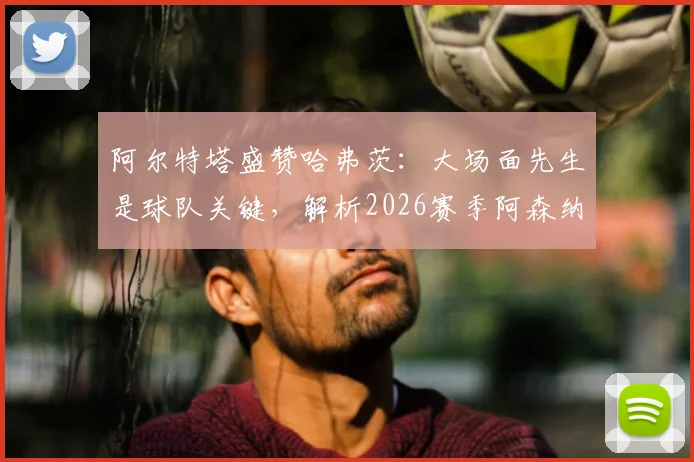 阿尔特塔盛赞哈弗茨:大场面先生是球队关键,解析2026赛季阿森纳阵中能挺身而出的核心球员