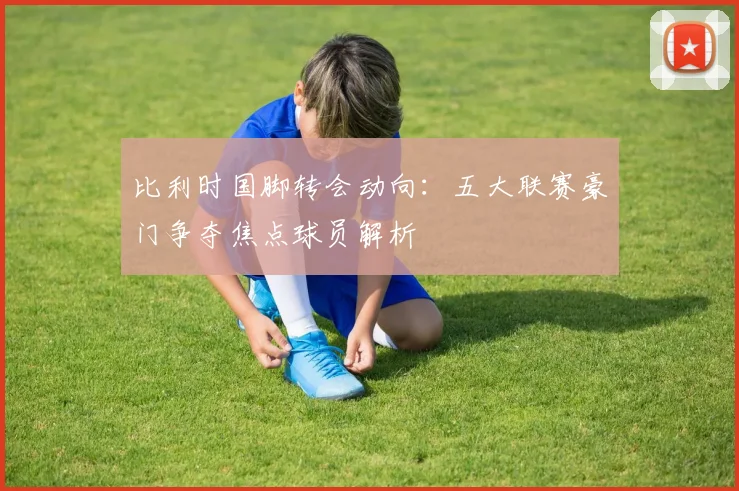 比利时国脚转会动向:五大联赛豪门争夺焦点球员解析