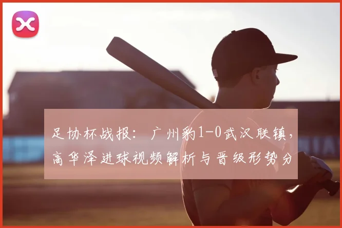足协杯战报:广州豹1-0武汉联镇,高华泽进球视频解析与晋级形势分析