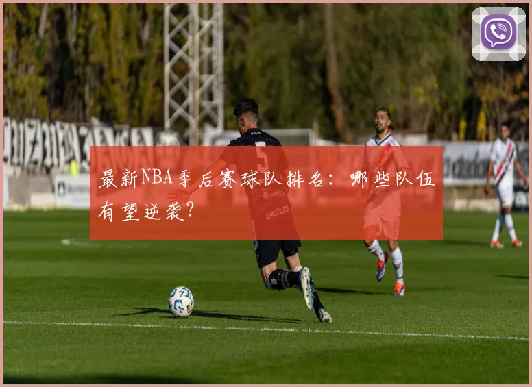 最新NBA季后赛球队排名:哪些队伍有望逆袭?