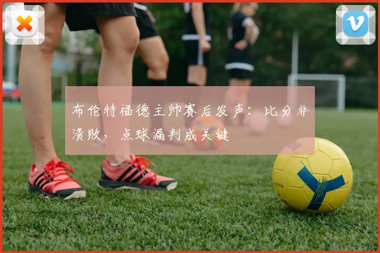 布伦特福德主帅赛后发声：比分非溃败，点球漏判成关键