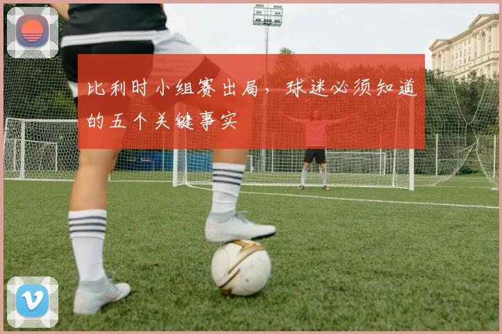 比利时小组赛出局，球迷必须知道的五个关键事实