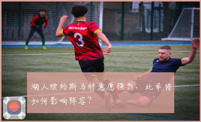 湖人续约斯马特意愿强烈,此举将如何影响阵容?